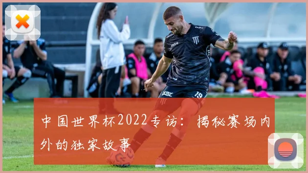 中国世界杯2022专访：揭秘赛场内外的独家故事