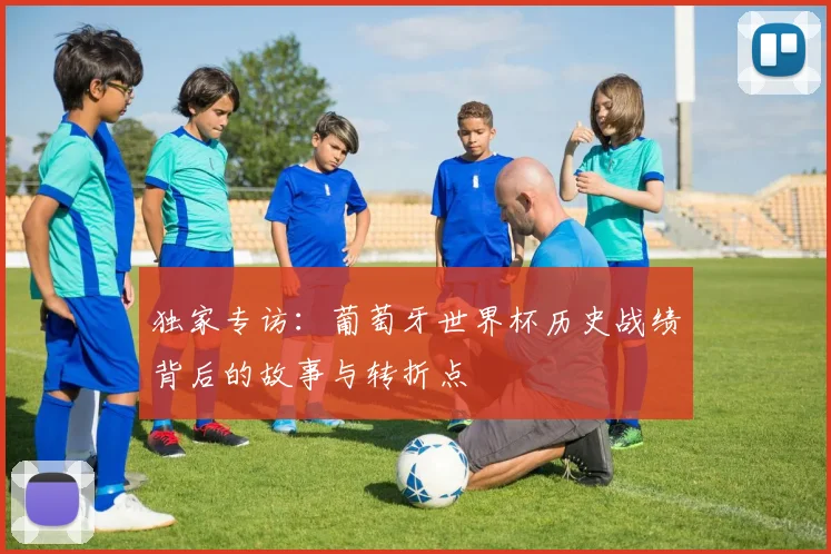 独家专访：葡萄牙世界杯历史战绩背后的故事与转折点