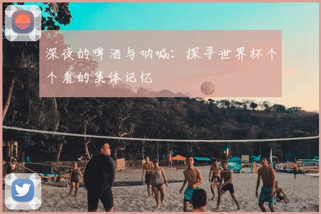 深夜的啤酒与呐喊:探寻世界杯个个看的集体记忆