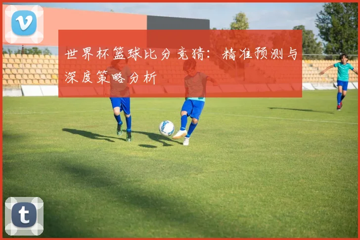 世界杯篮球比分竞猜：精准预测与深度策略分析
