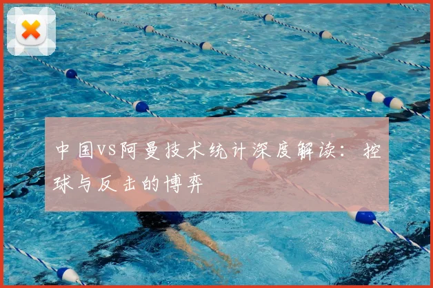 中国vs阿曼技术统计深度解读：控球与反击的博弈