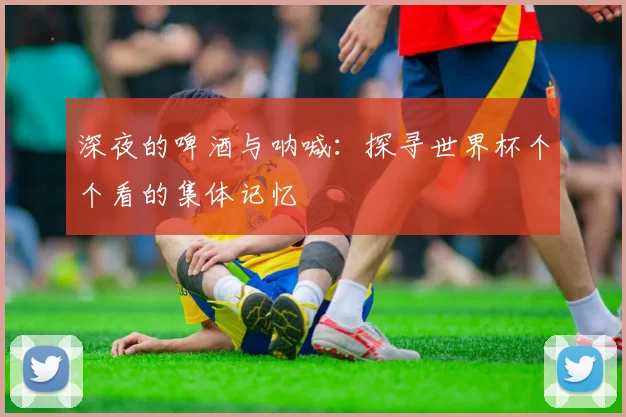 深夜的啤酒与呐喊:探寻世界杯个个看的集体记忆