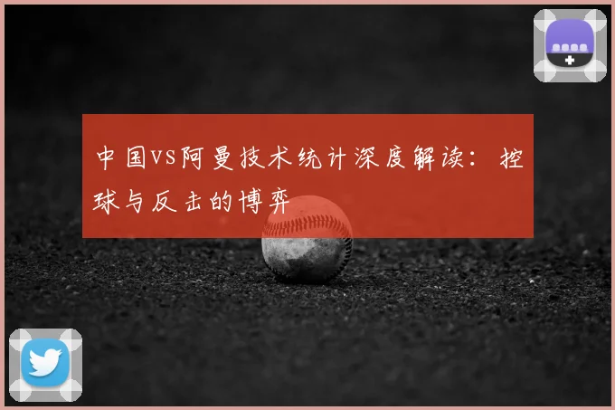 中国vs阿曼技术统计深度解读：控球与反击的博弈