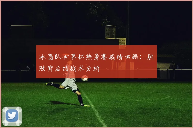 冰岛队世界杯热身赛战绩回顾：胜败背后的战术分析