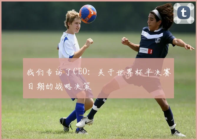 我们专访了CEO:关于世界杯半决赛日期的战略决策