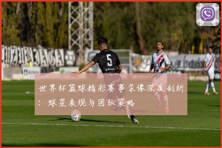 世界杯篮球精彩赛事录像深度剖析：球星表现与团队策略