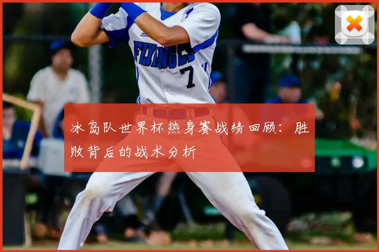 冰岛队世界杯热身赛战绩回顾：胜败背后的战术分析