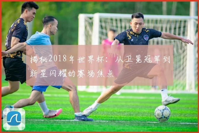 揭秘2018年世界杯：从卫冕冠军到新星闪耀的赛场焦点